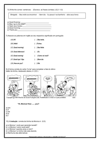 7)) Write the correct sentences : (Escreva as frases corretas ) (0,2 / 1,0)
a) Good Evening :______________________________
b) May I go to the toilet?:___________________________
c) Open your books:_______________________________
d) Good morning:_________________________________
e) Thank you:___________________________________
7) Associe as palavras em inglês ao seu respectivo significado em português:
( A ) Hi! ( ) Boa tarde.
( B ) Hello! ( )Tchau.
( C ) Good morning! ( ) Boa Noite
( D ) Good afternoon! ( ) Oi.
( E ) Good evening! ( ) Como vai você?
( F ) Good bye! / Bye ( ) Bom dia
( G ) How are you? ( ) Olá.
9) A forma correta do verbo “to be” para completar a fala do último
balão da tirinha, destacado abaixo, é: (0,5 )
“Hi, Monica! How ...... you?
a) are
b) it
c) we
d) is
e) I
10) A tradução correta da tirinha da Monica é : (0,5)
a) oi Monica ! você quer aprender karatê?
b) oi Monica ! como você está?
c) oi Monica ! quantos anos vc tem?
d) oi Monica ! a minha mão esta doendo.
e) Nenhuma das alternativas
“Semeando valores e formando o cidadão do futuro”
Obrigado - Boa noite ao encontrar - Bom dia - Eu posso ir ao banheiro - abra seus livros
 