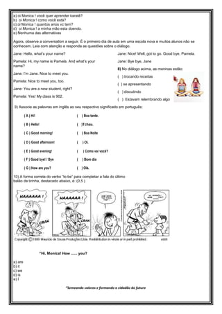 a) oi Monica ! você quer aprender karatê?
b) oi Monica ! como você está?
c) oi Monica ! quantos anos vc tem?
d) oi Monica ! a minha mão esta doendo.
e) Nenhuma das alternativas
Agora, observe a conversation a seguir. É o primeiro dia de aula em uma escola nova e muitos alunos não se
conhecem. Leia com atenção e responda as questões sobre o diálogo.
Jane: Hello, what’s your name?
Pamela: Hi, my name is Pamela. And what’s your
name?
Jane: I’m Jane. Nice to meet you.
Pamela: Nice to meet you, too.
Jane: You are a new student, right?
Pamela: Yes! My class is 902.
Jane: Nice! Well, got to go. Good bye, Pamela.
Jane: Bye bye, Jane
8) No diálogo acima, as meninas estão:
( ) trocando receitas
( ) se apresentando
( ) discutindo
( ) Estavam relembrando algo
9) Associe as palavras em inglês ao seu respectivo significado em português:
( A ) Hi! ( ) Boa tarde.
( B ) Hello! ( )Tchau.
( C ) Good morning! ( ) Boa Noite
( D ) Good afternoon! ( ) Oi.
( E ) Good evening! ( ) Como vai você?
( F ) Good bye! / Bye ( ) Bom dia
( G ) How are you? ( ) Olá.
10) A forma correta do verbo “to be” para completar a fala do último
balão da tirinha, destacado abaixo, é: (0,5 )
“Hi, Monica! How ...... you?
a) are
b) it
c) we
d) is
e) I
“Semeando valores e formando o cidadão do futuro
 
