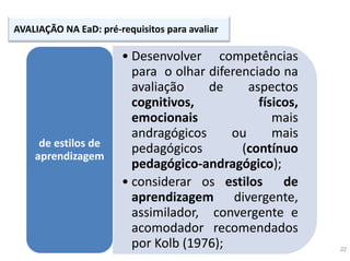 22
AVALIAÇÃO NA EaD: pré-requisitos para avaliar
• Desenvolver competências
para o olhar diferenciado na
avaliação de aspectos
cognitivos, físicos,
emocionais mais
andragógicos ou mais
pedagógicos (contínuo
pedagógico-andragógico);
• considerar os estilos de
aprendizagem divergente,
assimilador, convergente e
acomodador recomendados
por Kolb (1976);
de estilos de
aprendizagem
 