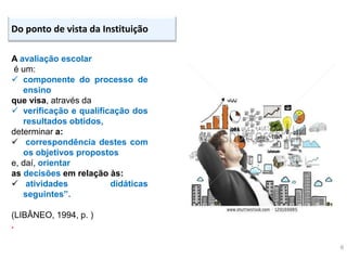 6
Do ponto de vista da Instituição
A avaliação escolar
é um:
 componente do processo de
ensino
que visa, através da
 verificação e qualificação dos
resultados obtidos,
determinar a:
 correspondência destes com
os objetivos propostos
e, daí, orientar
as decisões em relação às:
 atividades didáticas
seguintes”.
(LIBÂNEO, 1994, p. )
.
 