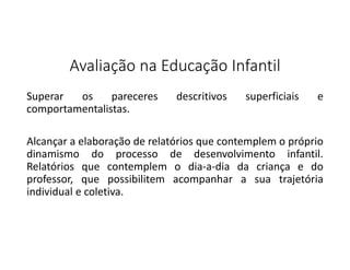 Avaliação na Educação Infantil
Superar
os
pareceres
comportamentalistas.

descritivos

superficiais

e

Alcançar a elaboração de relatórios que contemplem o próprio
dinamismo do processo de desenvolvimento infantil.
Relatórios que contemplem o dia-a-dia da criança e do
professor, que possibilitem acompanhar a sua trajetória
individual e coletiva.

 