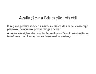 Avaliação na Educação Infantil
O registro permite romper a anestesia diante de um cotidiano cego,
passivo ou compulsivo, porque obriga a pensar.
A nossas descrições, documentações e observações são construídas se
transformam em formas para conhecer melhor a criança.

 