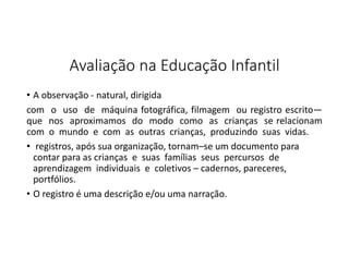 Avaliação na Educação Infantil
• A observação - natural, dirigida
com o uso de máquina fotográfica, filmagem ou registro escrito―
que nos aproximamos do modo como as crianças se relacionam
com o mundo e com as outras crianças, produzindo suas vidas.
• registros, após sua organização, tornam–se um documento para
contar para as crianças e suas famílias seus percursos de
aprendizagem individuais e coletivos – cadernos, pareceres,
portfólios.
• O registro é uma descrição e/ou uma narração.

 
