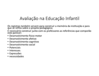 Avaliação na Educação Infantil
Os registros também servem para construir a memória da instituição e para
que se reflita sobre o projeto pedagógico;
É necessário construir junto com os professores as referências que comporão
este parecer:
• Desenvolvimento físico motor
• Desenvolvimento afetivo
• Desenvolvimento cognitivo
• Desenvolvimento social
• Potenciais
• Interesses
• Expressões
• necessidades

 