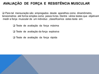  Para tal mensuração são empregados desde aparelhos como dinamômetro,
tensiometros até forma simples como pesos livres. Dentre vários testes que objetivam
medir a força muscular de um individuo ,classificamos estes teste em:
 Teste de avaliação da força máxima
 Teste de avaliação da força explosiva
 Teste de avaliação da força rápida
 