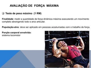  Teste de peso máximo (1 RM)
Finalidade: medir a quantidade de força dinâmica máxima executando um movimento
completo abrangendo todo o arco articular.
População-alvo: deve ser aplicado em pessoas acostumadas com o trabalho de força.
Porção corporal envolvida:
sistema locomotor
AVALIAÇÃO DE FORÇA MÁXIMA
 