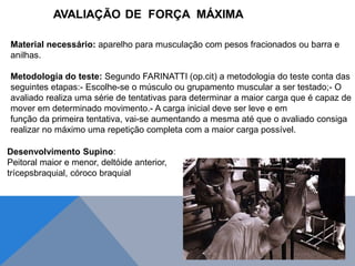 Material necessário: aparelho para musculação com pesos fracionados ou barra e
anilhas.
Metodologia do teste: Segundo FARINATTI (op.cit) a metodologia do teste conta das
seguintes etapas:- Escolhe-se o músculo ou grupamento muscular a ser testado;- O
avaliado realiza uma série de tentativas para determinar a maior carga que é capaz de
mover em determinado movimento.- A carga inicial deve ser leve e em
função da primeira tentativa, vai-se aumentando a mesma até que o avaliado consiga
realizar no máximo uma repetição completa com a maior carga possível.
Desenvolvimento Supino:
Peitoral maior e menor, deltóide anterior,
trícepsbraquial, córoco braquial
 