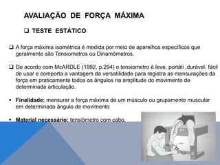  A força máxima isométrica é medida por meio de aparelhos específicos que
geralmente são Tensiometros ou Dinamômetros.
 De acordo com McARDLE (1992, p.294) o tensiometro é leve, portáti ,durável, fácil
de usar e comporta a vantagem da versatilidade para registra as mensurações da
força em praticamente todos os ângulos na amplitude do movimento de
determinada articulação.
 Finalidade: mensurar a força máxima de um músculo ou grupamento muscular
em determinado ângulo de movimento
 Material necessário: tensiômetro com cabo.
AVALIAÇÃO DE FORÇA MÁXIMA
 TESTE ESTÁTICO
 