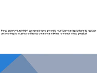 Força explosiva, também conhecida como potência muscular é a capacidade de realizar
uma contração muscular utilizando uma força máxima no menor tempo possível
 