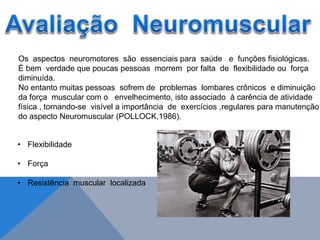Os aspectos neuromotores são essenciais para saúde e funções fisiológicas.
É bem verdade que poucas pessoas morrem por falta de flexibilidade ou força
diminuída.
No entanto muitas pessoas sofrem de problemas lombares crônicos e diminuição
da força muscular com o envelhecimento, isto associado à carência de atividade
física , tornando-se visível a importância de exercícios ,regulares para manutenção
do aspecto Neuromuscular (POLLOCK,1986).
• Flexibilidade
• Força
• Resistência muscular localizada
 
