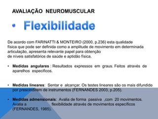 De acordo com FARINATTI & MONTEIRO (2000, p.236) esta qualidade
física que pode ser definida como a amplitude de movimento em determinada
articulação, apresenta relevante papel para obtenção
de níveis satisfatórios de saúde e aptidão física.
• Medidas angulares : Resultados expressos em graus. Feitos através de
aparelhos especificos.
• Medidas lineares: Sentar e alcançar. Os testes lineares são os mais difundido
por prescindirem de instrumentos (FERNANDES 2003, p.205).
• Medidas admensionais: Avalia de forma passiva ,com 20 movimentos.
Avalia a flexibilidade através de movimentos específicos
(FERNANDES, 1985).
AVALIAÇÃO NEUROMUSCULAR
 
