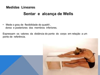 Sentar e alcança de Wells
Medidas Lineares:
• Mede o grau de flexibilidade do quadril ,
dorso e posteriores dos membros inferiores.
Expressam os valores da distância do ponto do corpo em relação a um
ponto de referência.
 