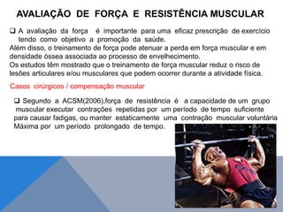  A avaliação da força é importante para uma eficaz prescrição de exercício
tendo como objetivo a promoção da saúde.
Além disso, o treinamento de força pode atenuar a perda em força muscular e em
densidade óssea associada ao processo de envelhecimento.
Os estudos têm mostrado que o treinamento de força muscular reduz o risco de
lesões articulares e/ou musculares que podem ocorrer durante a atividade física.
Casos cirúrgicos / compensação muscular
 Segundo a ACSM(2006),força de resistência é a capacidade de um grupo
muscular executar contrações repetidas por um período de tempo suficiente
para causar fadigas, ou manter estaticamente uma contração muscular voluntária
Máxima por um período prolongado de tempo.
AVALIAÇÃO DE FORÇA E RESISTÊNCIA MUSCULAR
 