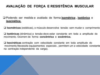  Podendo ser medida e avaliada de forma isométrica , isotônica e
isocinética.
AVALIAÇÃO DE FORÇA E RESISTÊNCIA MUSCULAR
 Isométricas (estáticas), o músculo desenvolve tensão sem mudar o comprimento.
 Isotônicas (dinâmica) a tensão deve estar constante em toda a amplitude do
movimento. Ocorrem de forma concêntrica e excêntrica.
 Isocinéticas contração com velocidade constante em toda amplitude do
movimento.Necessita equipamentos especiais , permitem um a velocidade constante
na contração independente da carga).
 