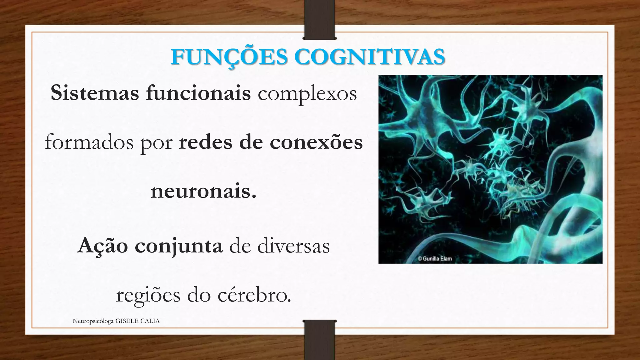 FUNÇÕES COGNITIVAS 
Sistemas funcionais complexos 
formados por redes de conexões 
neuronais. 
Ação conjunta de diversas 
regiões do cérebro. 
Neuropsicóloga GISELE CALIA 
 