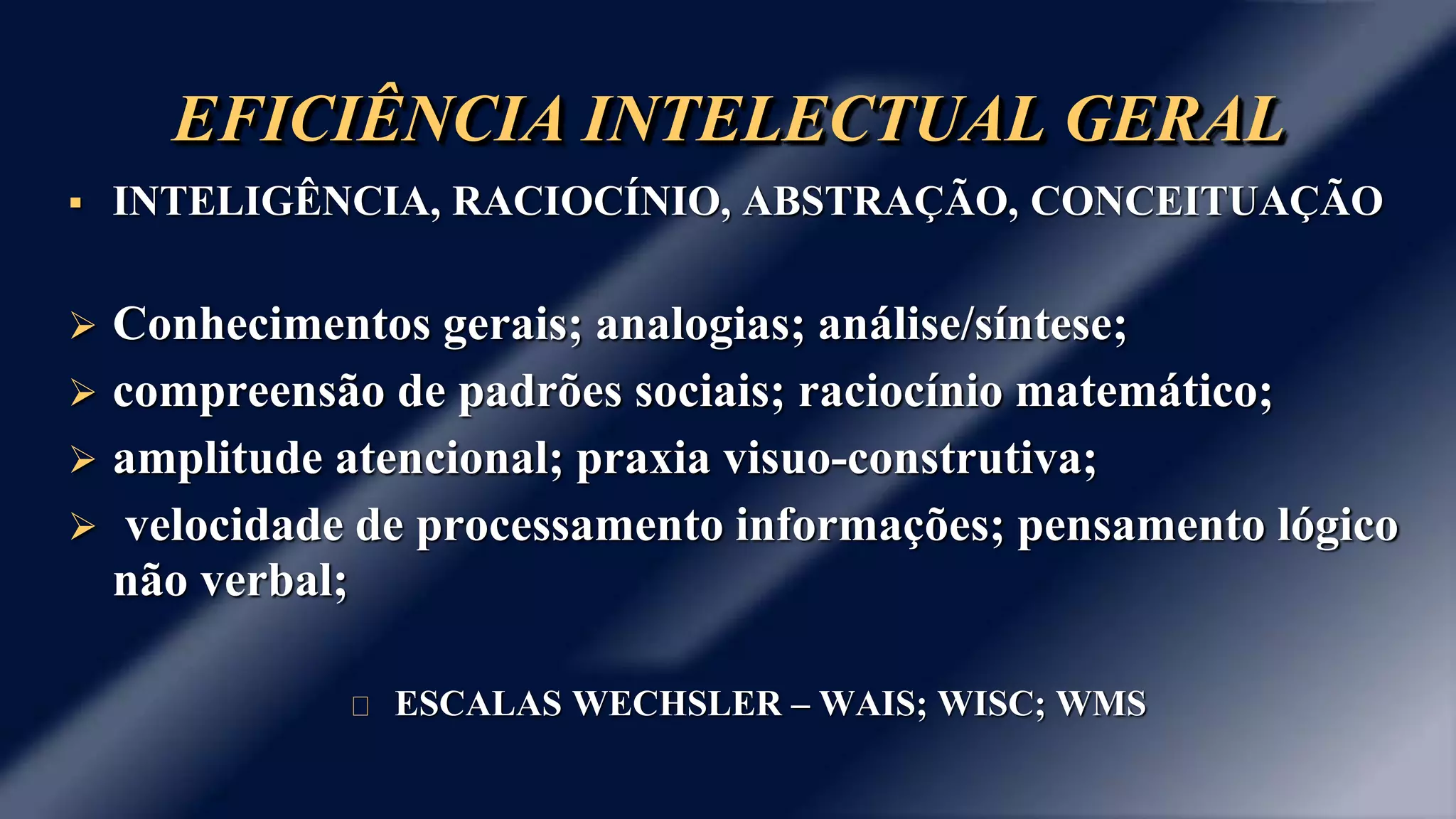 EFICIÊNCIA INTELECTUAL GERAL 
 INTELIGÊNCIA, RACIOCÍNIO, ABSTRAÇÃO, CONCEITUAÇÃO 
 Conhecimentos gerais; analogias; análise/síntese; 
 compreensão de padrões sociais; raciocínio matemático; 
 amplitude atencional; praxia visuo-construtiva; 
 velocidade de processamento informações; pensamento lógico 
não verbal; 
ESCALAS WECHSLER – WAIS; WISC; WMS 
 