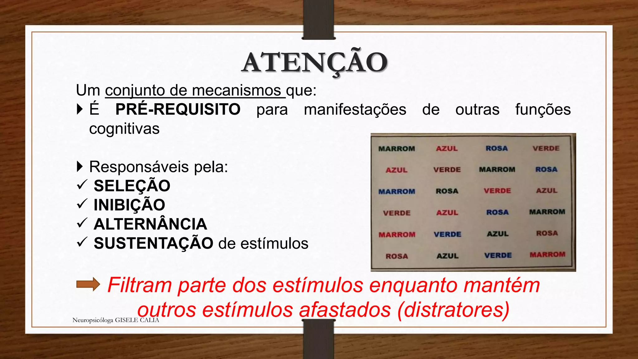 ATENÇÃO 
Um conjunto de mecanismos que: 
 É PRÉ-REQUISITO para manifestações de outras funções 
cognitivas 
 Responsáveis pela: 
 SELEÇÃO 
 INIBIÇÃO 
 ALTERNÂNCIA 
 SUSTENTAÇÃO de estímulos 
Filtram parte dos estímulos enquanto mantém 
outros estímulos afastados (distratores) Neuropsicóloga GISELE CALIA 
 