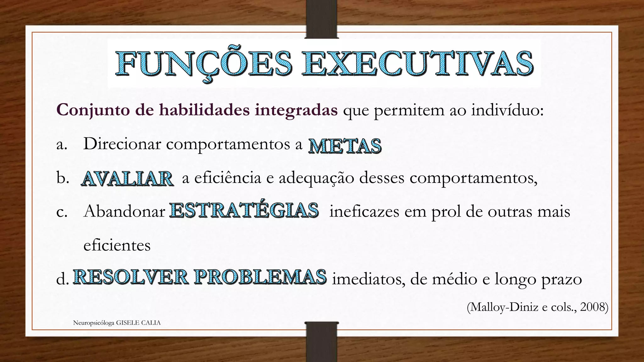 Conjunto de habilidades integradas que permitem ao indivíduo: 
a. Direcionar comportamentos a 
b. a eficiência e adequação desses comportamentos, 
c. Abandonar ineficazes em prol de outras mais 
eficientes 
d. imediatos, de médio e longo prazo 
Neuropsicóloga GISELE CALIA 
(Malloy-Diniz e cols., 2008) 
 