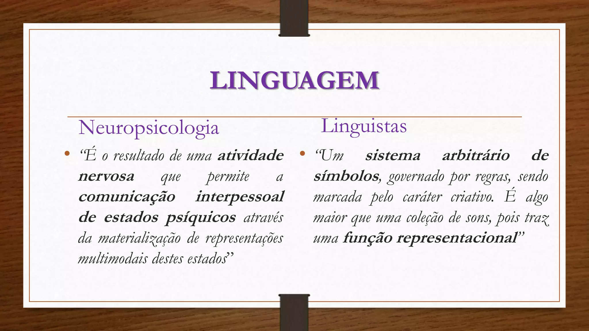 LINGUAGEM 
Neuropsicologia 
• “É o resultado de uma atividade 
nervosa que permite a 
comunicação interpessoal 
de estados psíquicos através 
da materialização de representações 
multimodais destes estados” 
Linguistas 
• “Um sistema arbitrário de 
símbolos, governado por regras, sendo 
marcada pelo caráter criativo. É algo 
maior que uma coleção de sons, pois traz 
uma função representacional” 
 