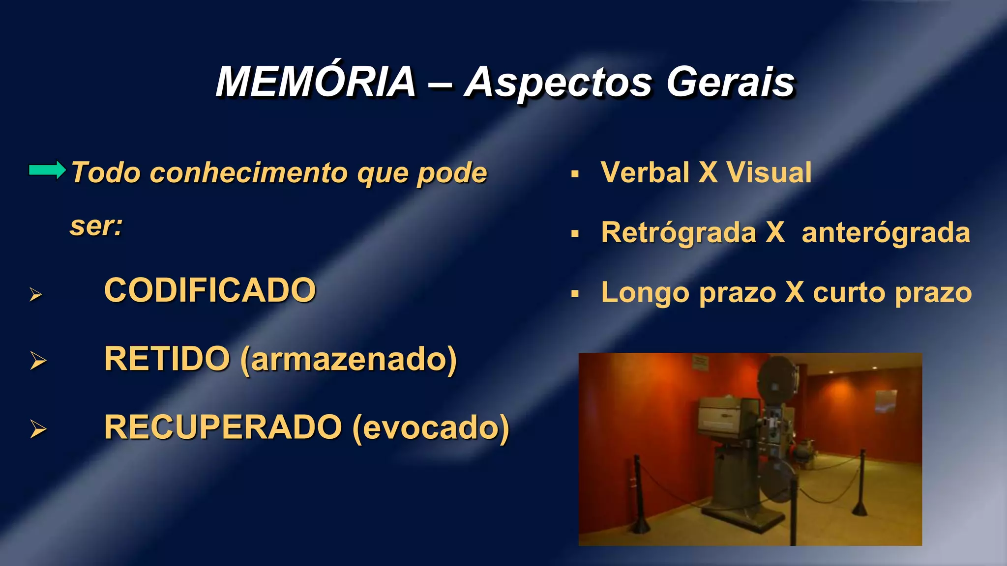 MEMÓRIA – Aspectos Gerais 
Todo conhecimento que pode 
ser: 
 CODIFICADO 
 RETIDO (armazenado) 
 RECUPERADO (evocado) 
 Verbal X Visual 
 Retrógrada X anterógrada 
 Longo prazo X curto prazo 
 