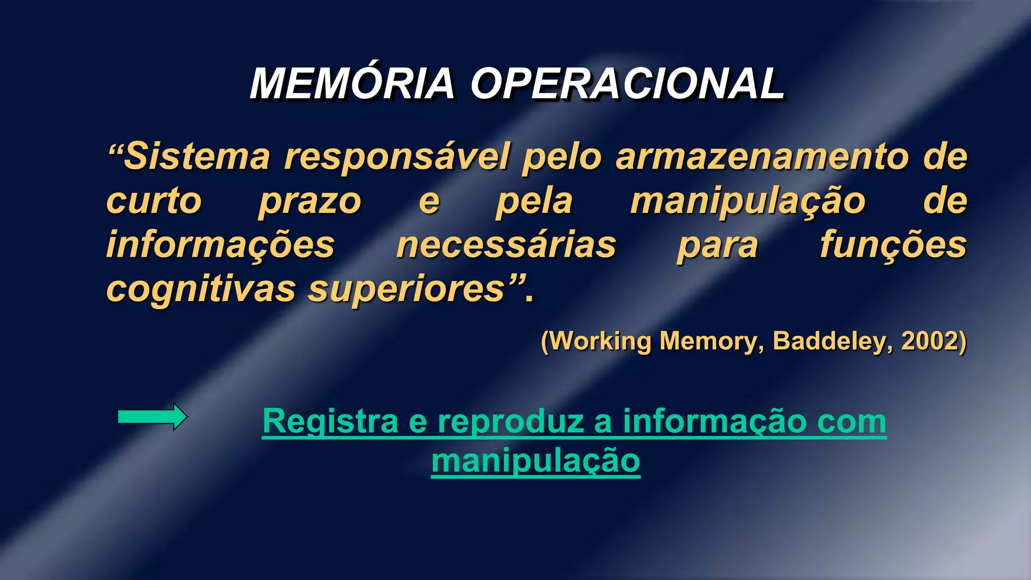 MEMÓRIA OPERACIONAL 
“Sistema responsável pelo armazenamento de 
curto prazo e pela manipulação de 
informações necessárias para funções 
cognitivas superiores”. 
(Working Memory, Baddeley, 2002) 
Registra e reproduz a informação com 
manipulação 
 