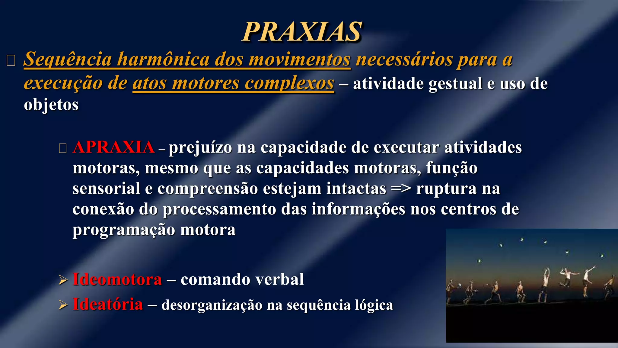 PRAXIAS 
Sequência harmônica dos movimentos necessários para a 
execução de atos motores complexos – atividade gestual e uso de 
objetos 
APRAXIA – prejuízo na capacidade de executar atividades 
motoras, mesmo que as capacidades motoras, função 
sensorial e compreensão estejam intactas => ruptura na 
conexão do processamento das informações nos centros de 
programação motora 
 Ideomotora – comando verbal 
 Ideatória – desorganização na sequência lógica 
 