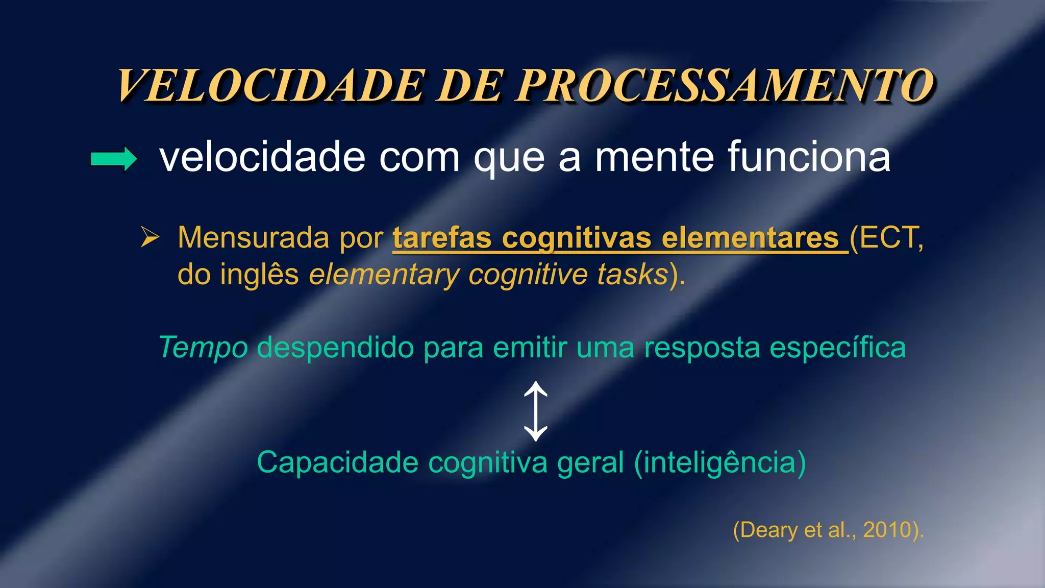 VELOCIDADE DE PROCESSAMENTO 
velocidade com que a mente funciona 
 Mensurada por tarefas cognitivas elementares (ECT, 
do inglês elementary cognitive tasks). 
Tempo despendido para emitir uma resposta específica 
↕ 
Capacidade cognitiva geral (inteligência) 
(Deary et al., 2010). 
 