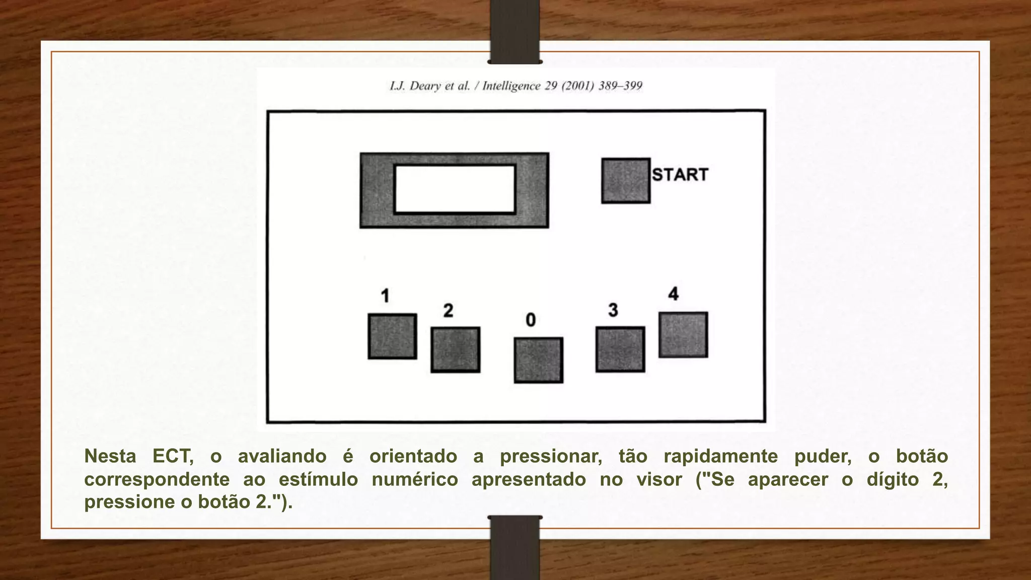 Nesta ECT, o avaliando é orientado a pressionar, tão rapidamente puder, o botão 
correspondente ao estímulo numérico apresentado no visor ("Se aparecer o dígito 2, 
pressione o botão 2."). 
 