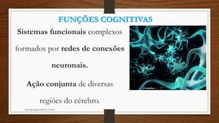 FUNÇÕES COGNITIVAS 
Sistemas funcionais complexos 
formados por redes de conexões 
neuronais. 
Ação conjunta de diversas 
regiões do cérebro. 
Neuropsicóloga GISELE CALIA 
 