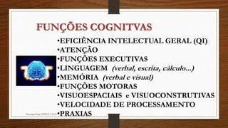FUNÇÕES COGNITVAS 
•EFICIÊNCIA INTELECTUAL GERAL (QI) 
•ATENÇÃO 
•FUNÇÕES EXECUTIVAS 
•LINGUAGEM (verbal, escrita, cálculo...) 
•MEMÓRIA (verbal e visual) 
•FUNÇÕES MOTORAS 
•VISUOESPACIAIS e VISUOCONSTRUTIVAS 
•VELOCIDADE DE PROCESSAMENTO 
Neuropsicóloga GISELE CALIA•PRAXIAS 
 