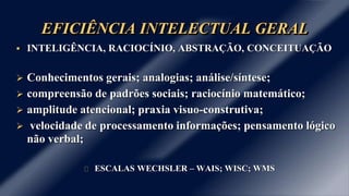 EFICIÊNCIA INTELECTUAL GERAL 
 INTELIGÊNCIA, RACIOCÍNIO, ABSTRAÇÃO, CONCEITUAÇÃO 
 Conhecimentos gerais; analogias; análise/síntese; 
 compreensão de padrões sociais; raciocínio matemático; 
 amplitude atencional; praxia visuo-construtiva; 
 velocidade de processamento informações; pensamento lógico 
não verbal; 
ESCALAS WECHSLER – WAIS; WISC; WMS 
 