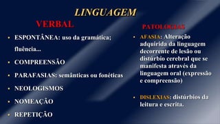 LINGUAGEM 
VERBAL 
 ESPONTÂNEA: uso da gramática; 
fluência... 
 COMPREENSÃO 
 PARAFASIAS: semânticas ou fonéticas 
 NEOLOGISMOS 
 NOMEAÇÃO 
 REPETIÇÃO 
PATOLOGIAS 
 AFASIA: Alteração 
adquirida da linguagem 
decorrente de lesão ou 
distúrbio cerebral que se 
manifesta através da 
linguagem oral (expressão 
e compreensão) 
 DISLEXIAS: distúrbios da 
leitura e escrita. 
 