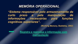 MEMÓRIA OPERACIONAL 
“Sistema responsável pelo armazenamento de 
curto prazo e pela manipulação de 
informações necessárias para funções 
cognitivas superiores”. 
(Working Memory, Baddeley, 2002) 
Registra e reproduz a informação com 
manipulação 
 