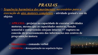 PRAXIAS 
Sequência harmônica dos movimentos necessários para a 
execução de atos motores complexos – atividade gestual e uso de 
objetos 
APRAXIA – prejuízo na capacidade de executar atividades 
motoras, mesmo que as capacidades motoras, função 
sensorial e compreensão estejam intactas => ruptura na 
conexão do processamento das informações nos centros de 
programação motora 
 Ideomotora – comando verbal 
 Ideatória – desorganização na sequência lógica 
 