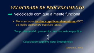 VELOCIDADE DE PROCESSAMENTO 
velocidade com que a mente funciona 
 Mensurada por tarefas cognitivas elementares (ECT, 
do inglês elementary cognitive tasks). 
Tempo despendido para emitir uma resposta específica 
↕ 
Capacidade cognitiva geral (inteligência) 
(Deary et al., 2010). 
 