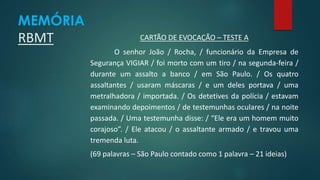CARTÃO DE EVOCAÇÃO – TESTE A 
O senhor João / Rocha, / funcionário da Empresa de 
Segurança VIGIAR / foi morto com um tiro / na segunda-feira / 
durante um assalto a banco / em São Paulo. / Os quatro 
assaltantes / usaram máscaras / e um deles portava / uma 
metralhadora / importada. / Os detetives da polícia / estavam 
examinando depoimentos / de testemunhas oculares / na noite 
passada. / Uma testemunha disse: / “Ele era um homem muito 
corajoso”. / Ele atacou / o assaltante armado / e travou uma 
tremenda luta. 
(69 palavras – São Paulo contado como 1 palavra – 21 ideias) 
MEMÓRIA 
RBMT 
 