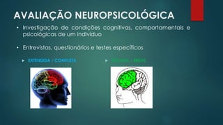 AVALIAÇÃO NEUROPSICOLÓGICA 
• Investigação de condições cognitivas, comportamentais e 
psicológicas de um indivíduo 
• Entrevistas, questionários e testes específicos 
 EXTENDIDA / COMPLETA  FOCADA / BREVE 
 