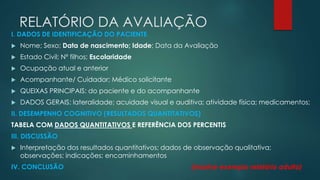 RELATÓRIO DA AVALIAÇÃO 
I. DADOS DE IDENTIFICAÇÃO DO PACIENTE 
 Nome; Sexo; Data de nascimento; Idade; Data da Avaliação 
 Estado Civil; Nº filhos; Escolaridade 
 Ocupação atual e anterior 
 Acompanhante/ Cuidador; Médico solicitante 
 QUEIXAS PRINCIPAIS: do paciente e do acompanhante 
 DADOS GERAIS: lateralidade; acuidade visual e auditiva; atividade física; medicamentos; 
II. DESEMPENHO COGNITIVO (RESULTADOS QUANTITATIVOS) 
TABELA COM DADOS QUANTITATIVOS E REFERÊNCIA DOS PERCENTIS 
III. DISCUSSÃO 
 Interpretação dos resultados quantitativos; dados de observação qualitativa; 
observações; indicações; encaminhamentos 
IV. CONCLUSÃO (mostrar exemplo relatório adulto) 
 