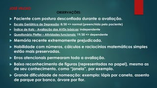 JOSÉ VELOSO 
OBSERVAÇÕES: 
 Paciente com postura desconfiada durante a avaliação. 
 Escala Geriátrica de Depressão: 8/30 => normal (preenchida pelo paciente) 
 Índice de Katz - Avaliação das AVDs básicas: independente 
 Questionário Pfeffer – Atividades funcionais: 19/30 => dependente 
 Memória recente extremamente prejudicada. 
 Habilidade com números, cálculos e raciocínios matemáticos simples 
estão mais preservadas. 
 Erros atencionais permearam toda a avaliação. 
 Baixo reconhecimento de figuras (representadas no papel), mesmo as 
de seu conhecimento, como “janela”, por exemplo. 
 Grande dificuldade de nomeação: exemplo: lápis por caneta, assento 
de parque por banco, árvore por flor. 
 
