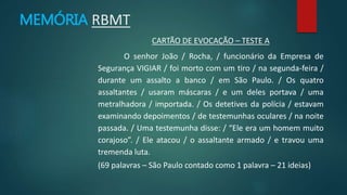 CARTÃO DE EVOCAÇÃO – TESTE A 
MEMÓRIA RBMT 
O senhor João / Rocha, / funcionário da Empresa de 
Segurança VIGIAR / foi morto com um tiro / na segunda-feira / 
durante um assalto a banco / em São Paulo. / Os quatro 
assaltantes / usaram máscaras / e um deles portava / uma 
metralhadora / importada. / Os detetives da polícia / estavam 
examinando depoimentos / de testemunhas oculares / na noite 
passada. / Uma testemunha disse: / “Ele era um homem muito 
corajoso”. / Ele atacou / o assaltante armado / e travou uma 
tremenda luta. 
(69 palavras – São Paulo contado como 1 palavra – 21 ideias) 
 