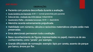JOSÉ VELOSO 
OBSERVAÇÕES: 
 Paciente com postura desconfiada durante a avaliação. 
 Escala Geriátrica de Depressão: 8/30 => normal (preenchida pelo paciente) 
 Índice de Katz - Avaliação das AVDs básicas: independente 
 Questionário Pfeffer – Atividades funcionais: 19/30 => dependente 
 Memória recente extremamente prejudicada. 
 Habilidade com números, cálculos e raciocínios matemáticos simples estão mais 
preservadas. 
 Erros atencionais permearam toda a avaliação. 
 Baixo reconhecimento de figuras (representadas no papel), mesmo as de seu 
conhecimento, como “janela”, por exemplo. 
 Grande dificuldade de nomeação: exemplo: lápis por caneta, assento de parque 
por banco, árvore por flor. 
 