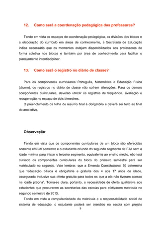 12.     Como será a coordenação pedagógica dos professores?


   Tendo em vista os espaços de coordenação pedagógica, as divisões dos blocos e
a elaboração do currículo em áreas de conhecimento, a Secretaria de Educação
indica necessário que os momentos estejam disponibilizados aos professores de
forma coletiva nos blocos e também por área de conhecimento para facilitar o
planejamento interdisciplinar.


   13.     Como será o registro no diário de classe?


   Para os componentes curriculares Português, Matemática e Educação Física
(diurno), os registros no diário de classe não sofrem alterações. Para os demais
componentes curriculares, deverão utilizar os registros de frequência, avaliação e
recuperação no espaço de dois bimestres.
   O preenchimento da folha de resumo final é obrigatório e deverá ser feito ao final
do ano letivo.




   Observação:


   Tendo em vista que os componentes curriculares de um bloco são oferecidas
somente em um semestre e o estudante oriundo do segundo segmento de EJA sem a
idade mínima para iniciar o terceiro segmento, equivalente ao ensino médio, não terá
cursado os componentes curriculares do bloco do primeiro semestre para ser
matriculado no segundo. Vale lembrar, que a Emenda Constitucional 59 determina
que “educação básica é obrigatória e gratuita dos 4 aos 17 anos de idade,
assegurada inclusive sua oferta gratuita para todos os que a ela não tiveram acesso
na idade própria”. Torna-se clara, portanto, a necessidade de oferta qualitativa aos
estudantes que procurarem as secretarias das escolas para efetivarem matrícula no
segundo semestre de 2013.
   Tendo em vista a compulsoriedade da matrícula e a responsabilidade social do
sistema de educação, o estudante poderá ser atendido na escola com projeto
 