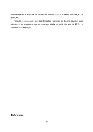 interventivo ou a abertura de turmas de PEAPE com a expressa autorização da
SUPLAV.
  Portanto, é necessário que Coordenações Regionais de Ensino advirtam suas
escolas e se organizem com as mesmas, ainda no início do ano de 2013, no
momento da modulação.




Referencias
 