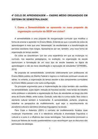 4º CICLO DE APRENDIZAGEM -– ENSINO MÉDIO ORGANIZADO EM
SISTEMA DE SEMESTRALIDADE


   1. Como a Semestralidade se apresenta na nova proposta de
        organização curricular da SEDF em ciclos?


   A semestralidade é uma proposta de reorganização curricular que modifica a
forma de ensinar e aprender no Ensino Médio. Entende-se que o conceito de ciclos de
aprendizagem é mais que uma “desseriação” da escolaridade e a transformação de
períodos escolares mais longos. Apresenta-se por ser, também, uma nova forma de
organização do tempo escolar.
   Os ciclos se caracterizam “por ser uma experiência em que as mudanças no
currículo, nos aspectos pedagógicos, na avaliação, na organização da escola
oportunizam a formatação de um novo tipo de escola baseada na lógica da
aprendizagem e não da mera classificação e reprovação de estudantes” (STREMEL,
2012)
   Na proposta de semestralidade, construída coletivamente com professores do
Ensino Médio público do Distrito Federal o regime e a matrícula continuam anuais em
séries, no entanto, a organização do tempo escolar e dos componentes curriculares
do Ensino Médio passam a ter outra configuração.
   Os principais argumentos para a implementação de ciclos também são mantidos
na semestralidade, quais sejam: redução do fracasso escolar, mais tempo de trabalho
entre professor e estudante e regularização do fluxo de estudantes ao longo dos três
anos do Ensino Médio, entre outros. Contudo, esta não é a única razão. Nos ciclos o
elemento cultural também é fundamental. A semestralidade, portanto, propõe-se
trabalhar na perspectiva da multiletramento, qual seja: o reconhecimento do
pluralismo cultural e semiótico (diversas linguagens) na escola.
   Para Cope e Kalantzis (2001) o conceito de multiletramento focaliza duas
mudanças importantes: uma é a relevância atribuída à diversidade linguística e
cultural e a outra é a influência das novas tecnologias. Tais elementos promovem a
busca por leitores de mundo questionadores e que reconheçam que os discursos são
permeados de ideologia.
 