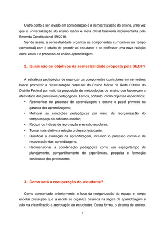Outro ponto a ser levado em consideração é a democratização do ensino, uma vez
que a universalização do ensino médio é meta oficial brasileira implementada pela
Emenda Constitucional 59/2010.
   Sendo assim, a semestralidade organiza os componentes curriculares no tempo
(semestral) com o intuito de garantir ao estudante e ao professor uma nova relação
entre estes e o processo de ensino-aprendizagem.


   2. Quais são os objetivos da semestralidade proposta pela SEDF?


   A estratégia pedagógica de organizar os componentes curriculares em semestres
busca promover a reestruturação curricular do Ensino Médio da Rede Pública do
Distrito Federal por meio da proposição de metodologias de ensino que favoreçam a
efetividade dos processos pedagógicos. Temos, portanto, como objetivos específicos:
   •   Reencontrar no processo de aprendizagem e ensino o papel primeiro na
       garantia das aprendizagens;
   •   Melhorar   as   condições   pedagógicas   por   meio   da   reorganização   do
       tempo/espaço do cotidiano escolar;
   •   Reduzir os índices de reprovação e evasão escolares;
   •   Tornar mais efetiva a relação professor/estudante;
   •   Qualificar a avaliação da aprendizagem, incluindo o processo contínuo de
       recuperação das aprendizagens;
   •   Redimensionar a coordenação pedagógica como um espaço/tempo de
       planejamento, compartilhamento de experiências, pesquisa e formação
       continuada dos professores.




   3. Como será a recuperação do estudante?


   Como apresentado anteriormente, o foco da reorganização do espaço e tempo
escolar pressupõe que a escola se organize baseada na lógica da aprendizagem e
não na classificação e reprovação de estudantes. Desta forma, o sistema de ensino,
 