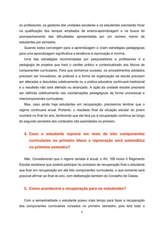 os professores, os gestores das unidades escolares e os estudantes precisarão focar
na qualificação dos tempos ampliados de ensino-aprendizagem e na busca do
acompanhamento das dificuldades apresentadas por um número menor de
estudantes por semestre.
   Quando todos convergem para a aprendizagem e criam estratégias pedagógicas
para uma aprendizagem significativa a tendência à reprovação é mínima.
   Uma das estratégias recomendadas por pesquisadores e professores é a
pedagogia de projetos que trará o caráter prático e contextualizado aos blocos de
componentes curriculares. Para que tenhamos sucesso, os procedimentos adotados
precisam ser inovadores, as práticas e a forma de organização da escola precisam
ser alteradas e discutidas coletivamente ou a prática educativa continuará tradicional
e o resultado não será alterado ou alcançado. A ação da unidade escolar precisará
ser definida coletivamente nas coordenações pedagógicas de forma processual e
intercomponentes curriculares.
   Mas, caso ainda haja estudantes em recuperação, precisamos lembrar que o
regime continuará anual. Portanto, o resultado final da situação escolar do jovem
ocorrerá no final do ano, lembrando que ele fará jus à recuperação contínua ao longo
do segundo semestre dos conteúdos não assimilados no primeiro.


   4. Caso o estudante reprove em mais de três componentes
      curriculares no primeiro bloco a reprovação será automática
      no primeiro semestre?


   Não. Considerando que o regime seriado é anual, o Art. 168 inciso II Regimento
Escolar esclarece que poderá participar do processo de recuperação final o estudante
que ficar em recuperação em até três componentes curriculares, o que somente será
possível afirmar ao final do ano, com deliberação também do Conselho de Classe.


   5. Como acontecerá a recuperação para os estudantes?


   Com a semestralidade o estudante possui mais tempo para fazer a recuperação
dos componentes curriculares cursados no primeiro semestre, pois terá todo o
 