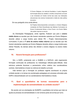 O Ensino Religioso, de matrícula facultativa, é parte integrante
                                 da formação básica do cidadão e constitui componente curricular
                                 a ser ministrado em horário normal das aulas nas instituições
                                 educacionais dos ensinos fundamental e médio da rede pública
                                 de ensino.
     Em seu parágrafo único ainda afirma:
                                 Os Projetos Intercomponentes curriculares e o Ensino Religioso
                                 constantes da Parte Diversificada das Matrizes Curriculares do
                                 Ensino Fundamental–Séries e Anos Finais e do Ensino Médio
                                 não podem reprovar os alunos.
     As Orientações Pedagógicas, ainda vigentes, finalizam que para o ensino
médio diurno as escolas que não tiverem estudantes optantes por Ensino Religioso
deverão utilizar a carga horária para ofertar PD – Projeto Intercomponentes
curriculares. E para a 1ª série do ensino médio noturno que as escolas que não
tiverem estudantes optantes por Ensino Religioso deverão utilizar a carga horária para
ofertar Filosofia. As demais séries não ofertam o ensino religioso no ensino médio
noturno.


   10.     Haverá formação para professores?


     Sim, a EAPE, juntamente com a SUBEB e a SUPLAV, está organizando
formação continuada de professores na metodologia reflexão-ação-reflexão. Esta
estrutura pretende favorecer o pensamento crítico coletivo dos coordenadores
centrais, intermediários e locais na vivência do trabalho curricular.
     Vale lembrar que a formação do professor regente acontecerá na própria
unidade escolar e no tempo da coordenação pedagógica em processo articulado pela
EAPE e descentralizado com os coordenadores intermediários e locais.


   11.     Qual     o    quantitativo         de   turmas        necessárias         para      a
       implementação da semestralidade na unidade escolar?


   De acordo com as orientações da SUGEPE o quantitativo de turmas que mais se
ajusta ao processo da semestralidade é o de números pares de turmas por turno.
 