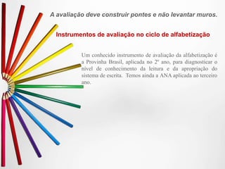 A avaliação deve construir pontes e não levantar muros.
Instrumentos de avaliação no ciclo de alfabetização
Um conhecido instrumento de avaliação da alfabetização é
a Provinha Brasil, aplicada no 2º ano, para diagnosticar o
nível de conhecimento da leitura e da apropriação do
sistema de escrita. Temos ainda a ANA aplicada ao terceiro
ano.
 