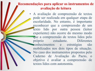 Recomendações para aplicar os instrumentos de
avaliação de leitura
• A avaliação de compreensão de textos
pode ser realizada em qualquer etapa de
escolaridade. No entanto, é importante
reconhecer que a compreensão de um
texto lido por outra pessoa (leitor
experiente) não ocorre do mesmo modo
que a compreensão de textos lidos pelo
próprio estudante. Diferentes
conhecimentos e estratégias são
mobilizados nos dois tipos de situação.
No caso dos instrumentos propostos pelo
Caderno de Avaliação do Pacto, o
objetivo é avaliar a compreensão de
textos lidos com autonomia.
 