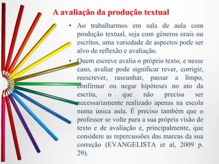 A avaliação da produção textual
• Ao trabalharmos em sala de aula com
produção textual, seja com gêneros orais ou
escritos, uma variedade de aspectos pode ser
alvo de reflexão e avaliação.
• Quem escreve avalia o próprio texto, e nesse
caso, avaliar pode significar rever, corrigir,
reescrever, rascunhar, passar a limpo,
confirmar ou negar hipóteses no ato da
escrita, o que não precisa ser
necessariamente realizado apenas na escola
numa única aula. É preciso também que o
professor se volte para a sua própria visão de
texto e de avaliação e, principalmente, que
considere as repercussões das marcas da sua
correção (EVANGELISTA et al, 2009 p.
29).
 